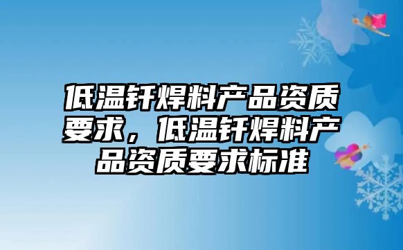 低溫釬焊料產(chǎn)品資質(zhì)要求，低溫釬焊料產(chǎn)品資質(zhì)要求標(biāo)準(zhǔn)