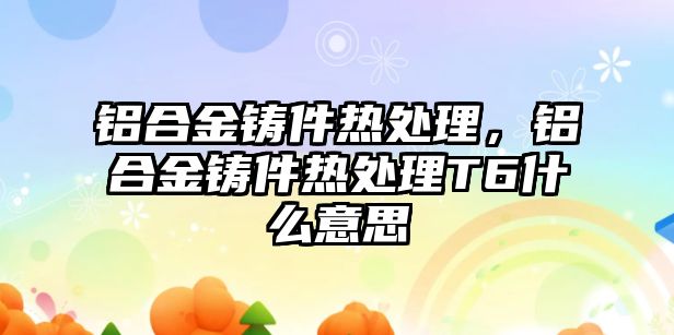 鋁合金鑄件熱處理，鋁合金鑄件熱處理T6什么意思