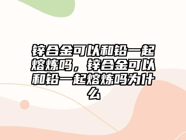 鋅合金可以和鉛一起熔煉嗎，鋅合金可以和鉛一起熔煉嗎為什么