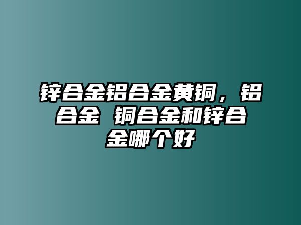 鋅合金鋁合金黃銅，鋁合金 銅合金和鋅合金哪個(gè)好