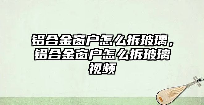 鋁合金窗戶怎么拆玻璃，鋁合金窗戶怎么拆玻璃視頻