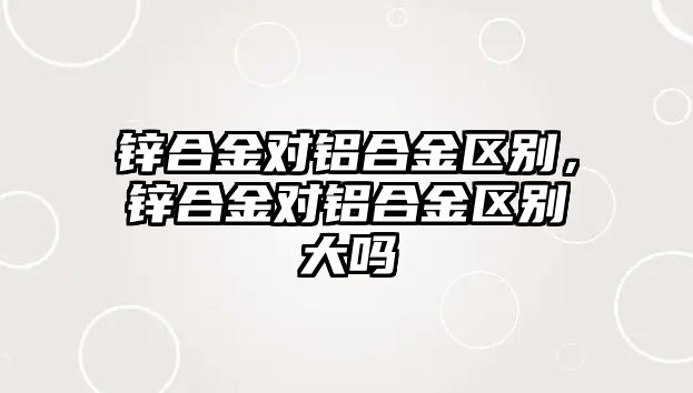 鋅合金對(duì)鋁合金區(qū)別，鋅合金對(duì)鋁合金區(qū)別大嗎