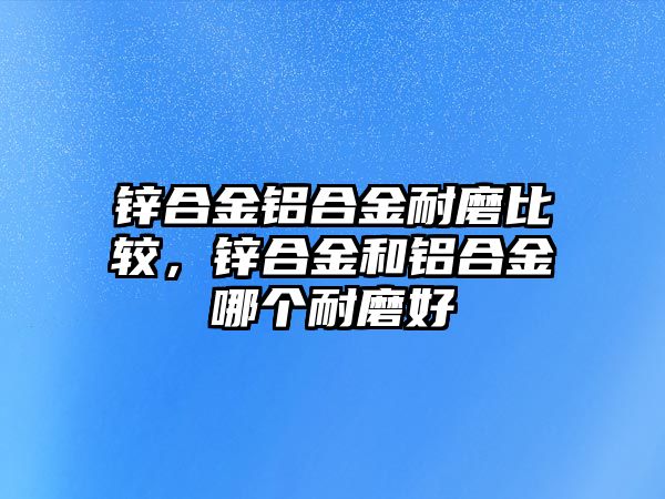 鋅合金鋁合金耐磨比較，鋅合金和鋁合金哪個耐磨好