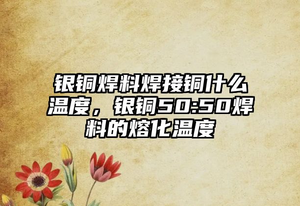 銀銅焊料焊接銅什么溫度，銀銅50:50焊料的熔化溫度