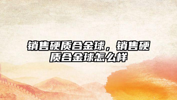 銷售硬質(zhì)合金球，銷售硬質(zhì)合金球怎么樣