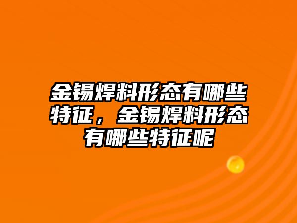 金錫焊料形態(tài)有哪些特征，金錫焊料形態(tài)有哪些特征呢