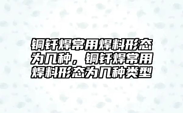 銅釬焊常用焊料形態(tài)為幾種，銅釬焊常用焊料形態(tài)為幾種類型