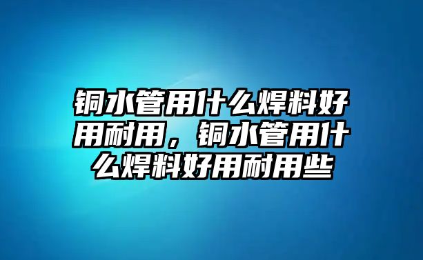 銅水管用什么焊料好用耐用，銅水管用什么焊料好用耐用些