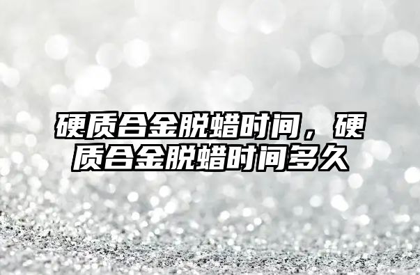 硬質合金脫蠟時間，硬質合金脫蠟時間多久