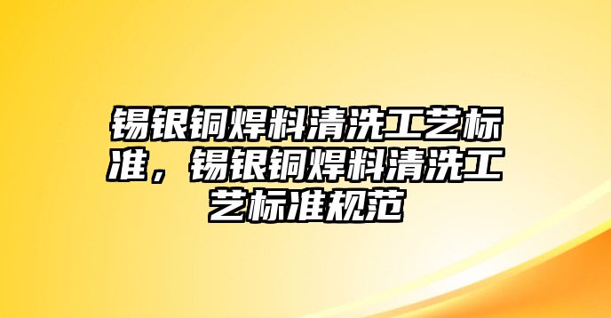 錫銀銅焊料清洗工藝標(biāo)準(zhǔn)，錫銀銅焊料清洗工藝標(biāo)準(zhǔn)規(guī)范