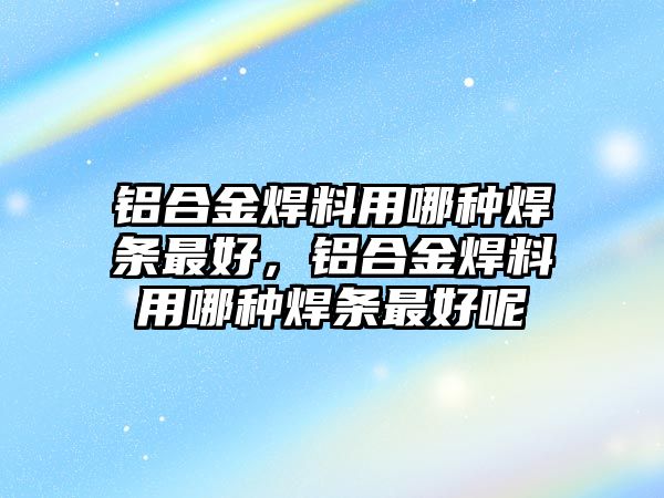 鋁合金焊料用哪種焊條最好，鋁合金焊料用哪種焊條最好呢