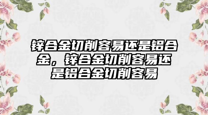 鋅合金切削容易還是鋁合金，鋅合金切削容易還是鋁合金切削容易