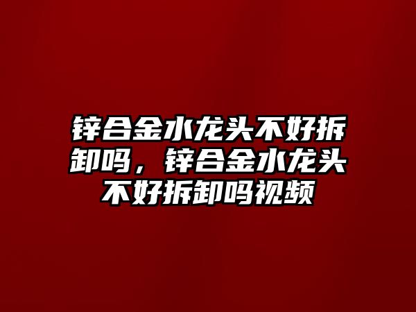 鋅合金水龍頭不好拆卸嗎，鋅合金水龍頭不好拆卸嗎視頻