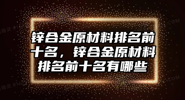 鋅合金原材料排名前十名，鋅合金原材料排名前十名有哪些