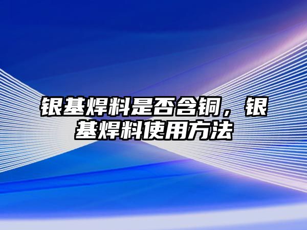 銀基焊料是否含銅，銀基焊料使用方法