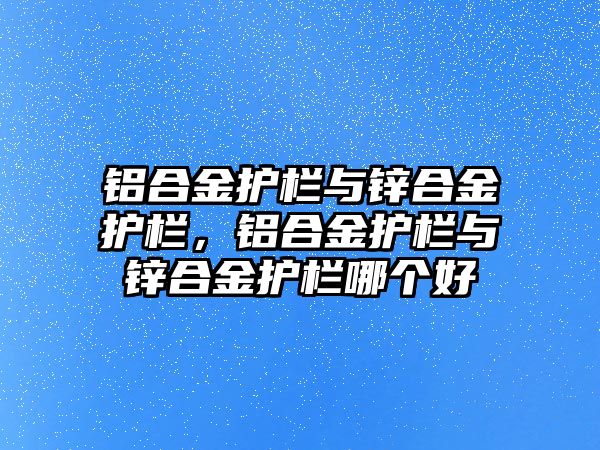 鋁合金護欄與鋅合金護欄，鋁合金護欄與鋅合金護欄哪個好