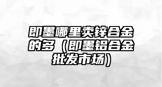 即墨哪里賣鋅合金的多（即墨鋁合金批發(fā)市場）