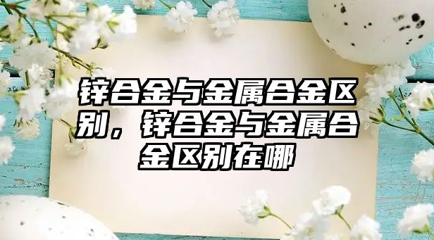 鋅合金與金屬合金區(qū)別，鋅合金與金屬合金區(qū)別在哪