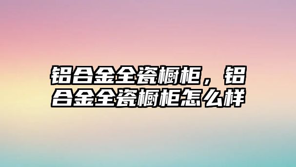 鋁合金全瓷櫥柜，鋁合金全瓷櫥柜怎么樣