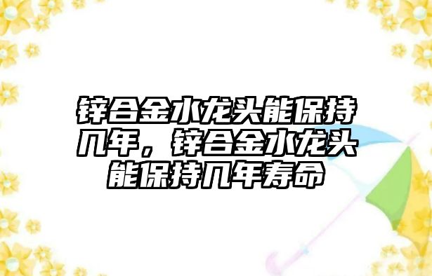 鋅合金水龍頭能保持幾年，鋅合金水龍頭能保持幾年壽命