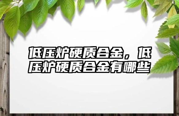 低壓爐硬質(zhì)合金，低壓爐硬質(zhì)合金有哪些