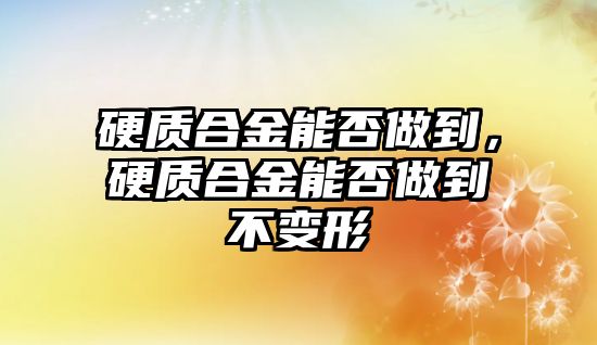 硬質(zhì)合金能否做到，硬質(zhì)合金能否做到不變形