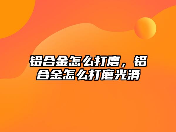 鋁合金怎么打磨，鋁合金怎么打磨光滑