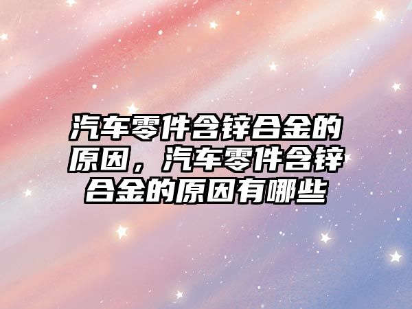 汽車零件含鋅合金的原因，汽車零件含鋅合金的原因有哪些