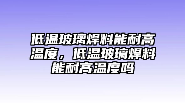 低溫玻璃焊料能耐高溫度，低溫玻璃焊料能耐高溫度嗎