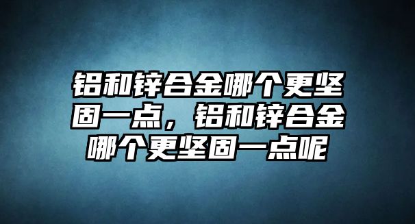 鋁和鋅合金哪個更堅固一點，鋁和鋅合金哪個更堅固一點呢