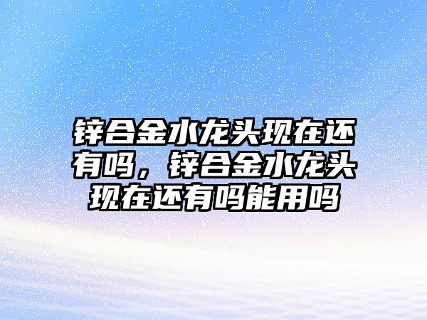 鋅合金水龍頭現(xiàn)在還有嗎，鋅合金水龍頭現(xiàn)在還有嗎能用嗎