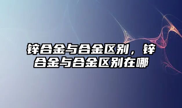 鋅合金與合金區(qū)別，鋅合金與合金區(qū)別在哪