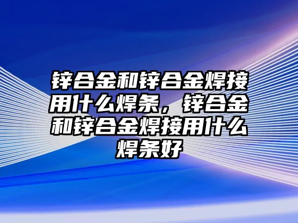 鋅合金和鋅合金焊接用什么焊條，鋅合金和鋅合金焊接用什么焊條好