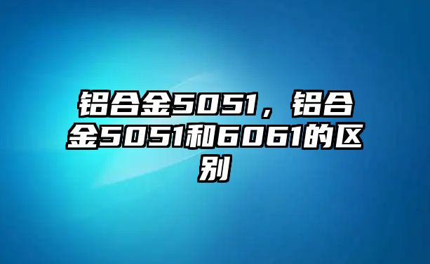 鋁合金5051，鋁合金5051和6061的區(qū)別