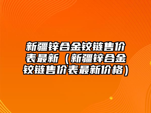 新疆鋅合金鉸鏈?zhǔn)蹆r表最新（新疆鋅合金鉸鏈?zhǔn)蹆r表最新價格）