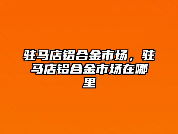 駐馬店鋁合金市場，駐馬店鋁合金市場在哪里