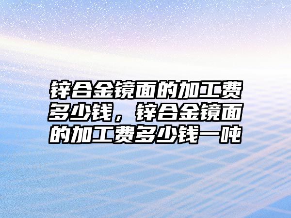 鋅合金鏡面的加工費多少錢，鋅合金鏡面的加工費多少錢一噸