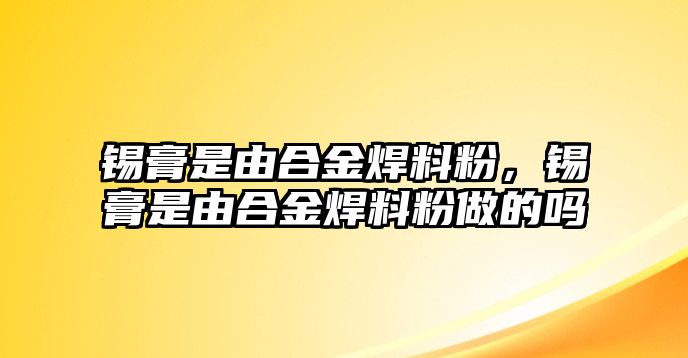 錫膏是由合金焊料粉，錫膏是由合金焊料粉做的嗎