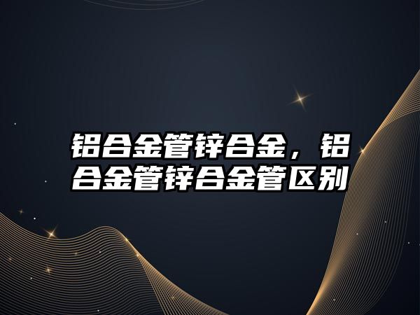 鋁合金管鋅合金，鋁合金管鋅合金管區(qū)別