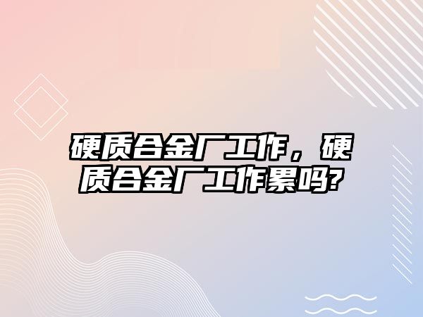 硬質(zhì)合金廠工作，硬質(zhì)合金廠工作累嗎?