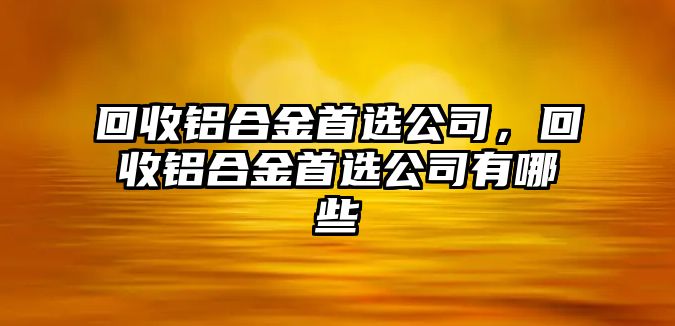 回收鋁合金首選公司，回收鋁合金首選公司有哪些