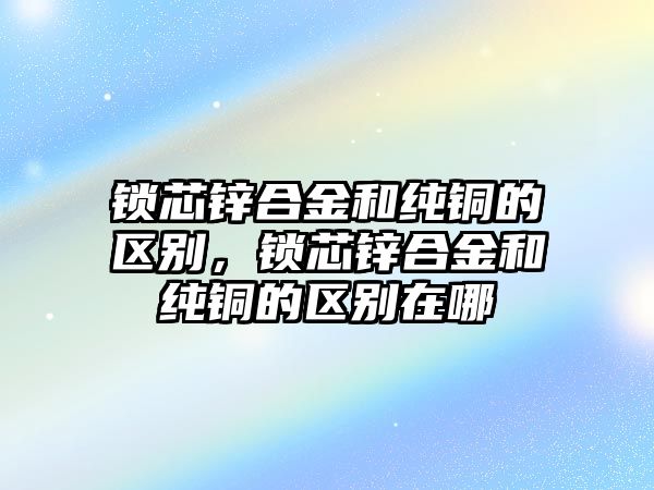 鎖芯鋅合金和純銅的區(qū)別，鎖芯鋅合金和純銅的區(qū)別在哪