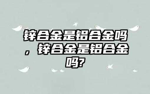 鋅合金是鋁合金嗎，鋅合金是鋁合金嗎?