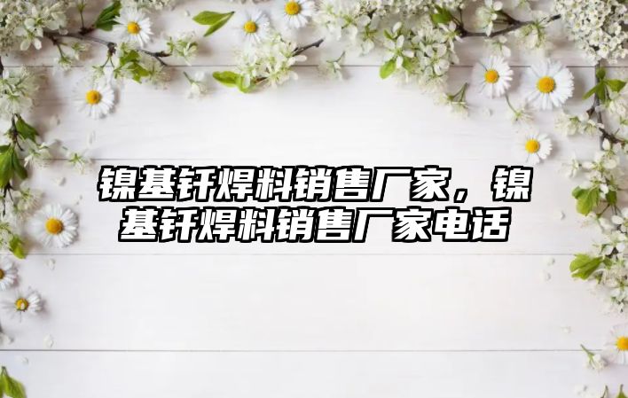 鎳基釬焊料銷售廠家，鎳基釬焊料銷售廠家電話