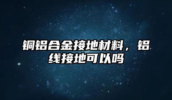 銅鋁合金接地材料，鋁線接地可以嗎