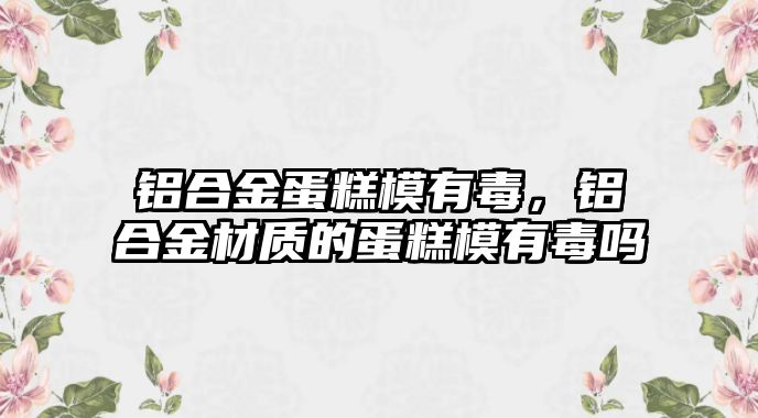 鋁合金蛋糕模有毒，鋁合金材質的蛋糕模有毒嗎