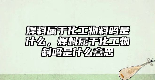 焊料屬于化工物料嗎是什么，焊料屬于化工物料嗎是什么意思