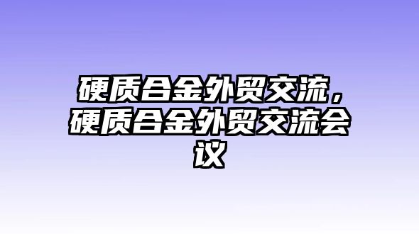 硬質(zhì)合金外貿(mào)交流，硬質(zhì)合金外貿(mào)交流會議