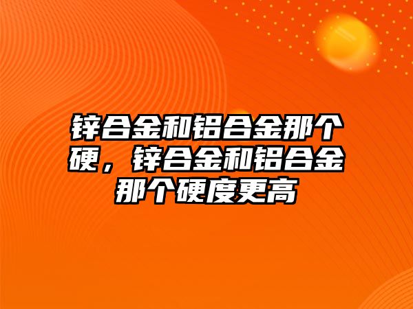 鋅合金和鋁合金那個硬，鋅合金和鋁合金那個硬度更高