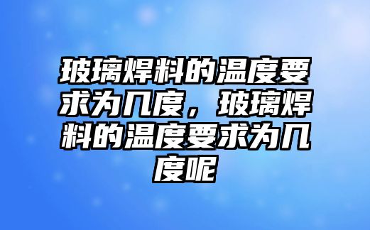 玻璃焊料的溫度要求為幾度，玻璃焊料的溫度要求為幾度呢